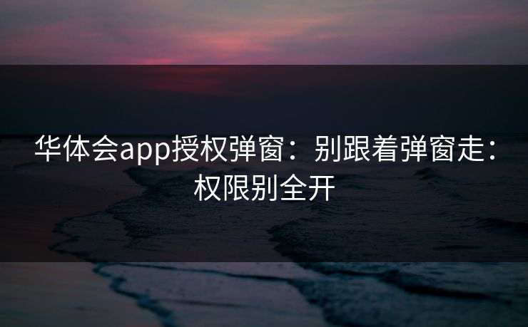 华体会app授权弹窗：别跟着弹窗走：权限别全开