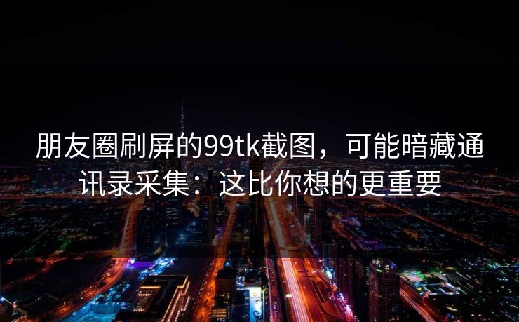 朋友圈刷屏的99tk截图,可能暗藏通讯录采集:这比你想的更重要 朋友圈刷屏的99tk截图,可能暗藏通讯录采集:这比你想的更重要