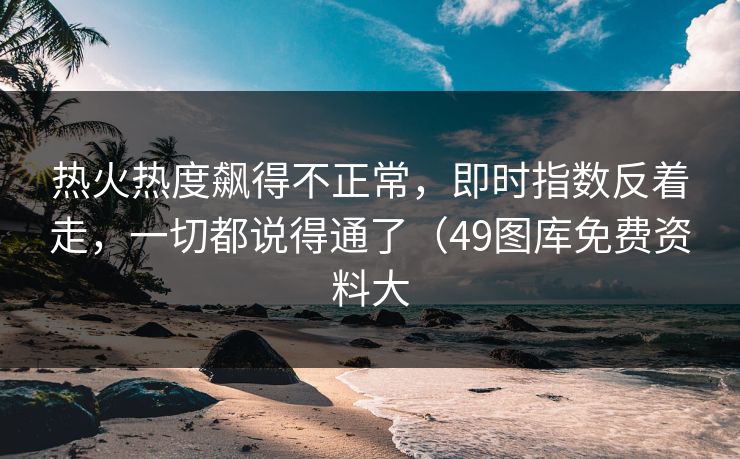 热火热度飙得不正常，即时指数反着走，一切都说得通了（49图库免费资料大
