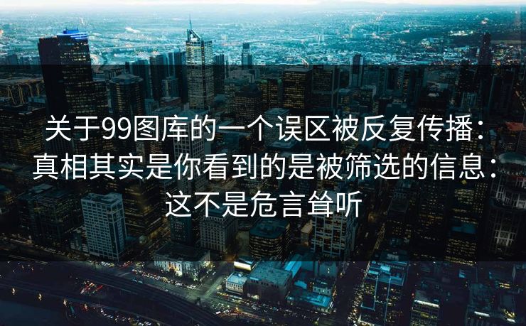 关于99图库的一个误区被反复传播:真相其实是你看到的是被筛选的信息:这不是危言耸听 关于99图库的一个误区被反复传播:真相其实是你看到的是被筛选的信息:这不是危言耸听
