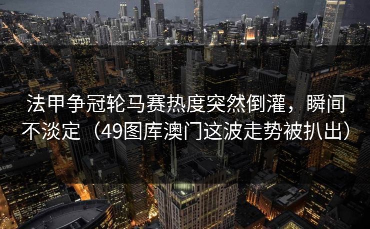 法甲争冠轮马赛热度突然倒灌,瞬间不淡定(49图库澳门这波走势被扒出) 法甲争冠轮马赛热度突然倒灌,瞬间不淡定(49图库澳门这波走势被扒出)