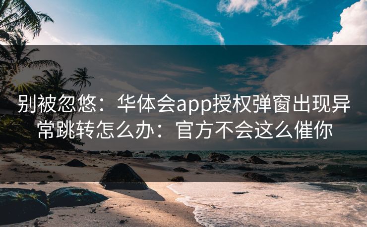别被忽悠:华体会app授权弹窗出现异常跳转怎么办:官方不会这么催你 别被忽悠:华体会app授权弹窗出现异常跳转怎么办:官方不会这么催你