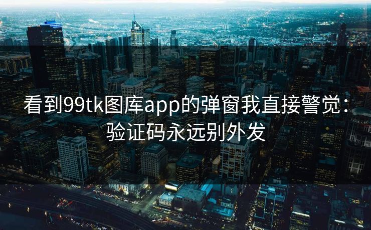 看到99tk图库app的弹窗我直接警觉：验证码永远别外发