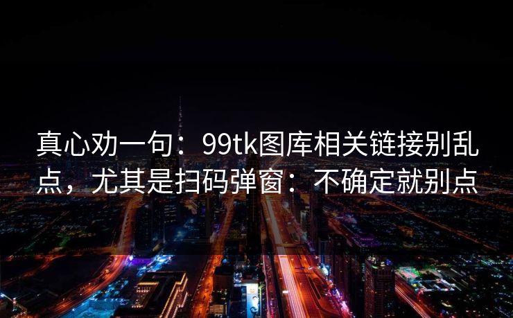 真心劝一句：99tk图库相关链接别乱点，尤其是扫码弹窗：不确定就别点