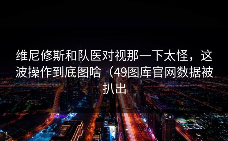 维尼修斯和队医对视那一下太怪，这波操作到底图啥（49图库官网数据被扒出