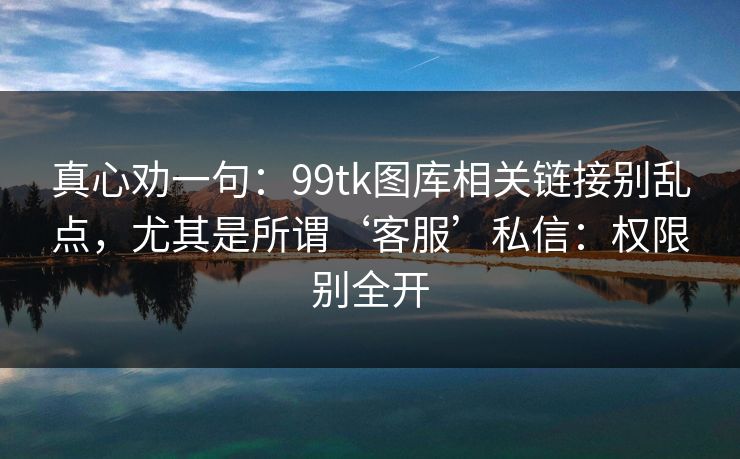 真心劝一句：99tk图库相关链接别乱点，尤其是所谓‘客服’私信：权限别全开