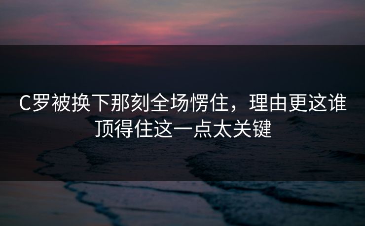 C罗被换下那刻全场愣住，理由更这谁顶得住这一点太关键