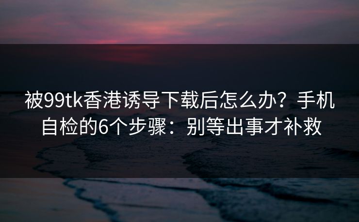 被99tk香港诱导下载后怎么办？手机自检的6个步骤：别等出事才补救