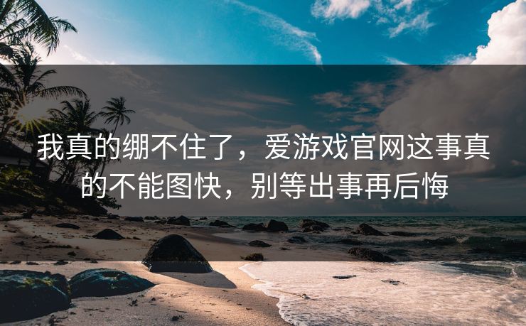 我真的绷不住了，爱游戏官网这事真的不能图快，别等出事再后悔