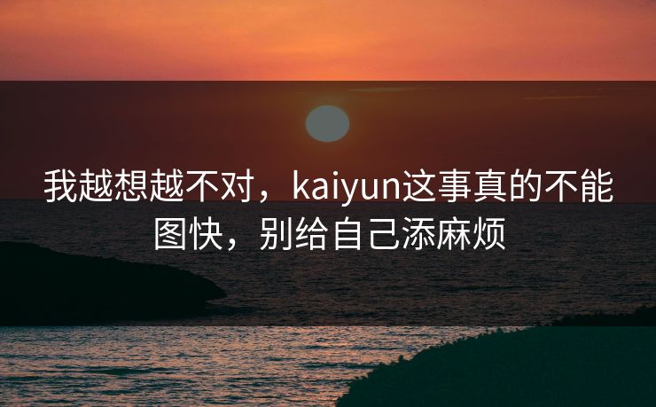 我越想越不对，kaiyun这事真的不能图快，别给自己添麻烦