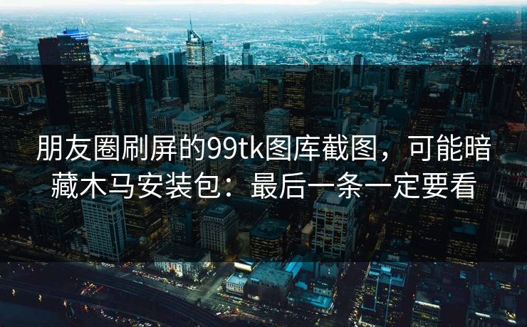 朋友圈刷屏的99tk图库截图，可能暗藏木马安装包：最后一条一定要看