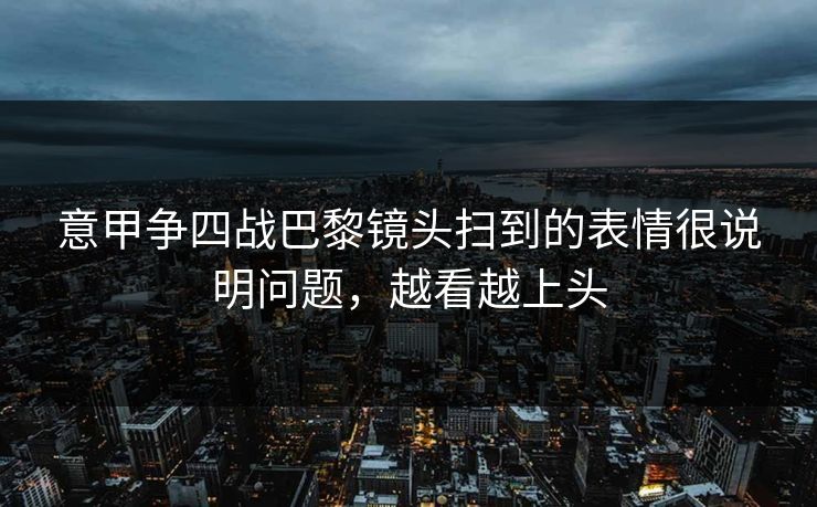 意甲争四战巴黎镜头扫到的表情很说明问题,越看越上头 意甲争四战巴黎镜头扫到的表情很说明问题,越看越上头